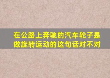 在公路上奔驰的汽车轮子是做旋转运动的这句话对不对