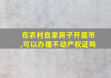 在农村自家房子开超市,可以办理不动产权证吗