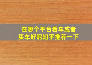 在哪个平台看车或者买车好呢知乎推荐一下