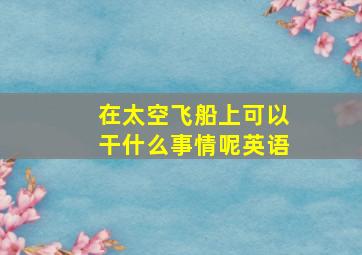 在太空飞船上可以干什么事情呢英语