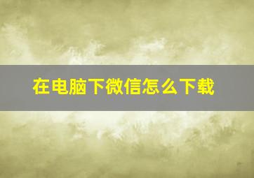 在电脑下微信怎么下载