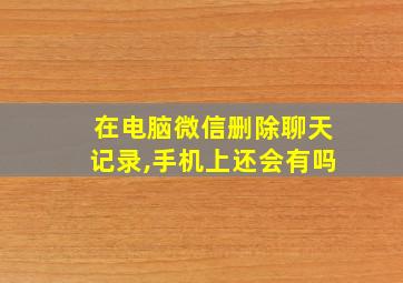 在电脑微信删除聊天记录,手机上还会有吗