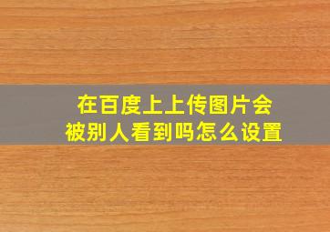 在百度上上传图片会被别人看到吗怎么设置