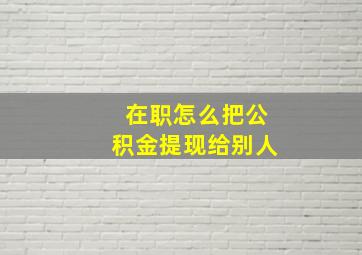 在职怎么把公积金提现给别人