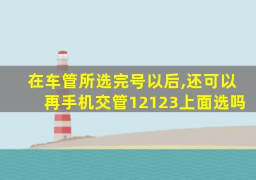 在车管所选完号以后,还可以再手机交管12123上面选吗