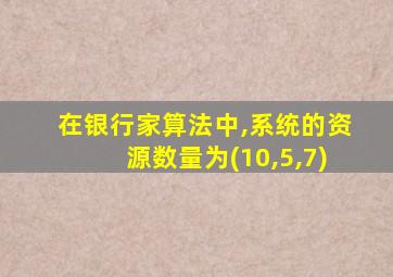 在银行家算法中,系统的资源数量为(10,5,7)