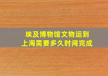 埃及博物馆文物运到上海需要多久时间完成