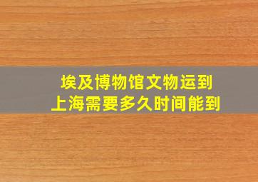 埃及博物馆文物运到上海需要多久时间能到