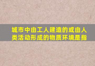 城市中由工人建造的或由人类活动形成的物质环境是指