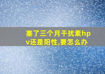 塞了三个月干扰素hpv还是阳性,要怎么办