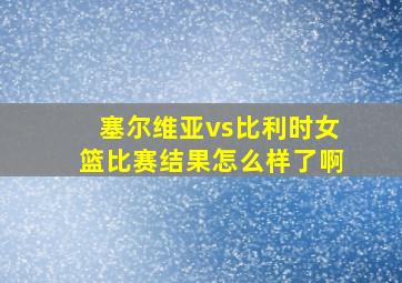 塞尔维亚vs比利时女篮比赛结果怎么样了啊