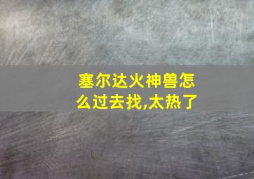 塞尔达火神兽怎么过去找,太热了