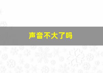 声音不大了吗