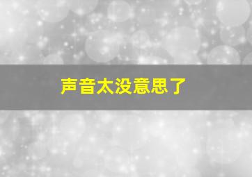 声音太没意思了