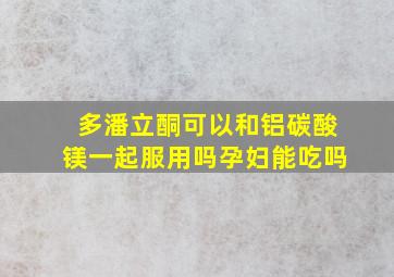 多潘立酮可以和铝碳酸镁一起服用吗孕妇能吃吗