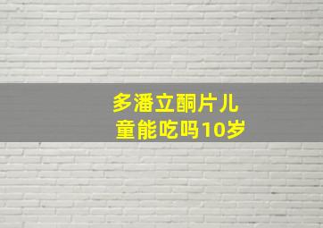 多潘立酮片儿童能吃吗10岁