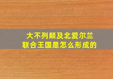 大不列颠及北爱尔兰联合王国是怎么形成的