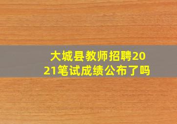 大城县教师招聘2021笔试成绩公布了吗