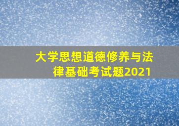 大学思想道德修养与法律基础考试题2021