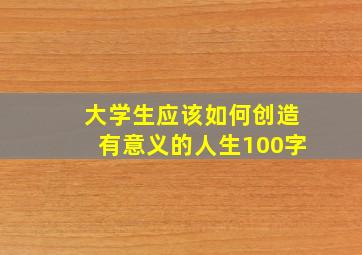 大学生应该如何创造有意义的人生100字