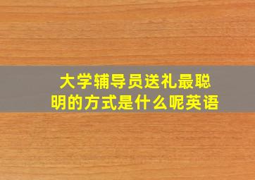 大学辅导员送礼最聪明的方式是什么呢英语