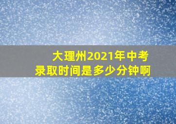 大理州2021年中考录取时间是多少分钟啊