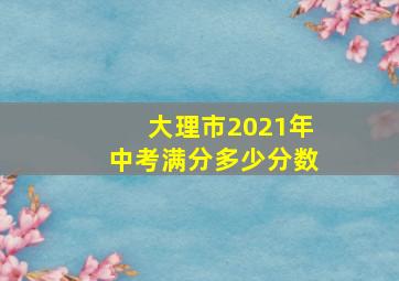 大理市2021年中考满分多少分数