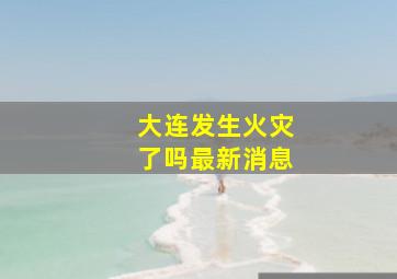 大连发生火灾了吗最新消息