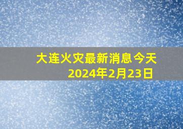 大连火灾最新消息今天2024年2月23日