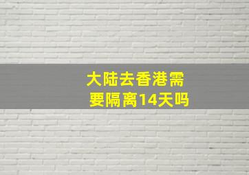 大陆去香港需要隔离14天吗