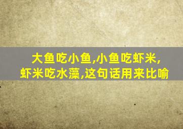 大鱼吃小鱼,小鱼吃虾米,虾米吃水藻,这句话用来比喻