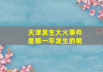 天津发生大火事件是哪一年发生的呢