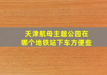 天津航母主题公园在哪个地铁站下车方便些