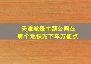 天津航母主题公园在哪个地铁站下车方便点