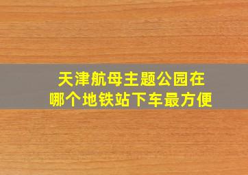 天津航母主题公园在哪个地铁站下车最方便