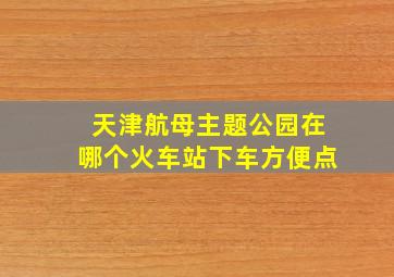 天津航母主题公园在哪个火车站下车方便点