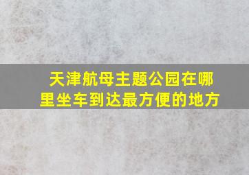 天津航母主题公园在哪里坐车到达最方便的地方