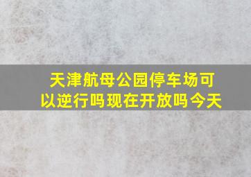 天津航母公园停车场可以逆行吗现在开放吗今天