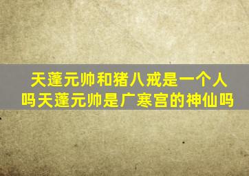 天蓬元帅和猪八戒是一个人吗天蓬元帅是广寒宫的神仙吗