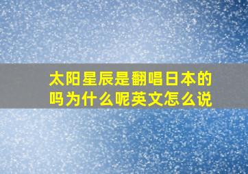 太阳星辰是翻唱日本的吗为什么呢英文怎么说