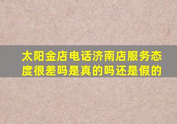 太阳金店电话济南店服务态度很差吗是真的吗还是假的