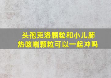 头孢克洛颗粒和小儿肺热咳喘颗粒可以一起冲吗