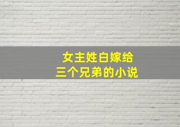 女主姓白嫁给三个兄弟的小说