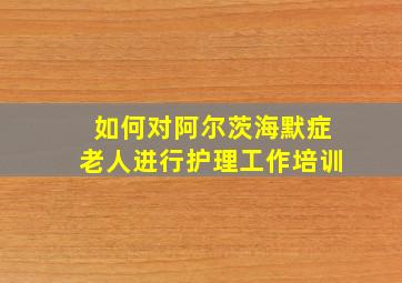 如何对阿尔茨海默症老人进行护理工作培训