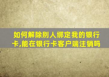 如何解除别人绑定我的银行卡,能在银行卡客户端注销吗