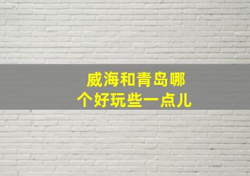 威海和青岛哪个好玩些一点儿