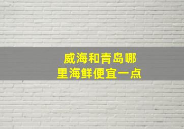 威海和青岛哪里海鲜便宜一点