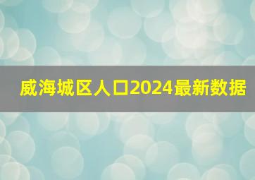 威海城区人口2024最新数据