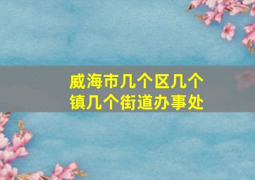 威海市几个区几个镇几个街道办事处