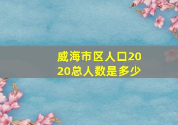 威海市区人口2020总人数是多少